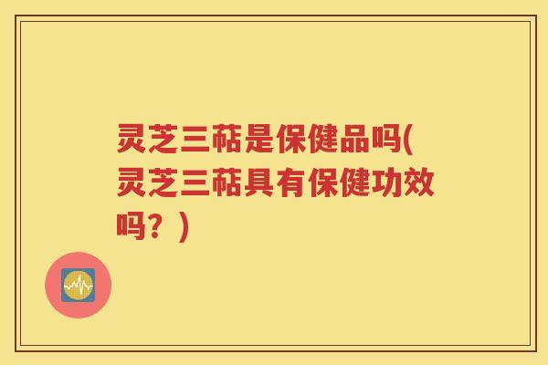 灵芝三萜是保健品吗(灵芝三萜具有保健功效吗？)