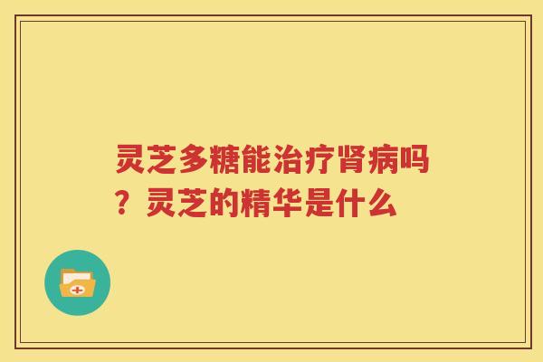 灵芝多糖能治疗肾病吗？灵芝的精华是什么