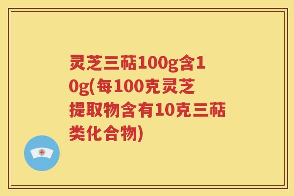 灵芝三萜100g含10g(每100克灵芝提取物含有10克三萜类化合物)