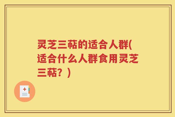 灵芝三萜的适合人群(适合什么人群食用灵芝三萜？)
