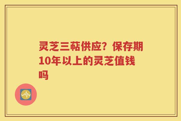 灵芝三萜供应？保存期10年以上的灵芝值钱吗