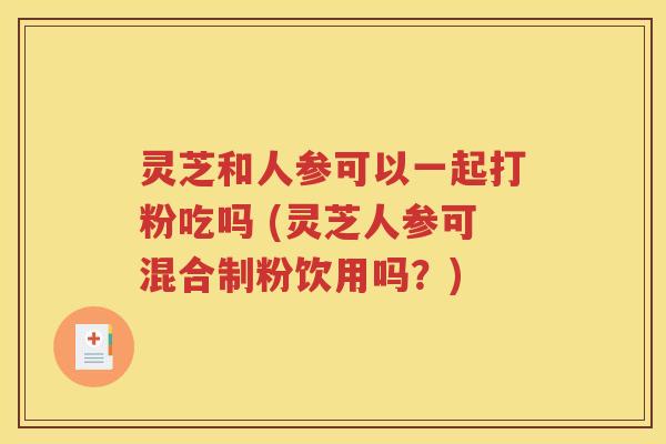 灵芝和人参可以一起打粉吃吗 (灵芝人参可混合制粉饮用吗？)