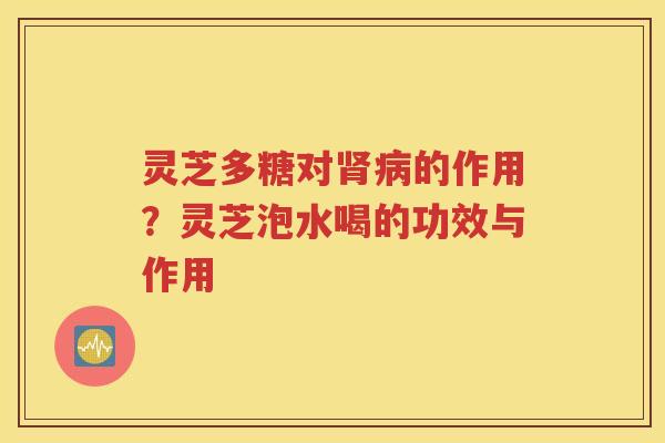 灵芝多糖对肾病的作用？灵芝泡水喝的功效与作用