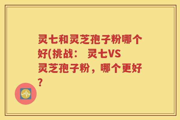 灵七和灵芝孢子粉哪个好(挑战： 灵七VS灵芝孢子粉，哪个更好？