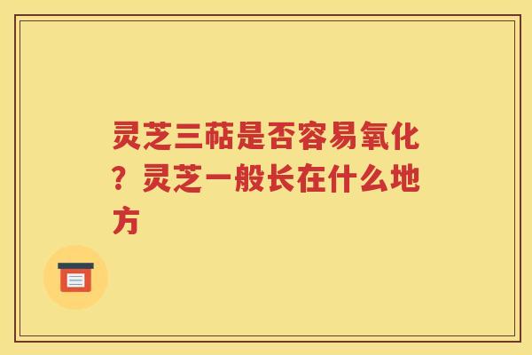 灵芝三萜是否容易氧化？灵芝一般长在什么地方