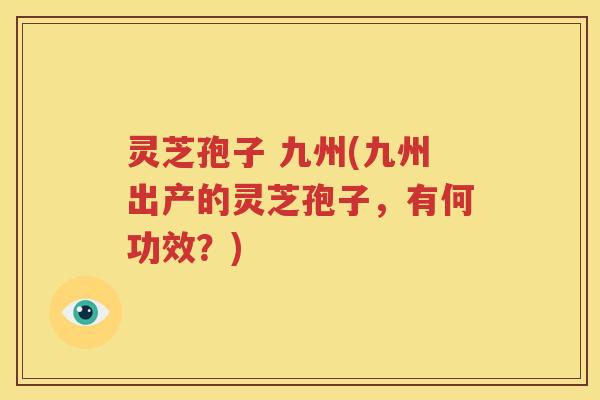 灵芝孢子 九州(九州出产的灵芝孢子，有何功效？)