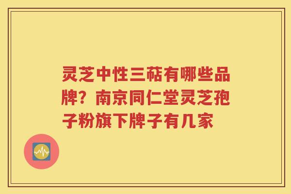 灵芝中性三萜有哪些品牌？南京同仁堂灵芝孢子粉旗下牌子有几家