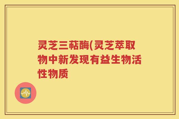 灵芝三萜酶(灵芝萃取物中新发现有益生物活性物质