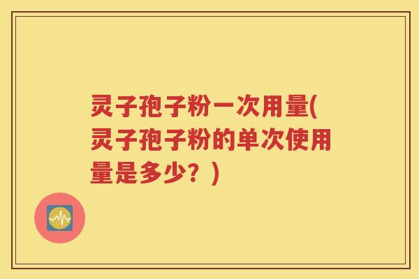 灵子孢子粉一次用量(灵子孢子粉的单次使用量是多少？)