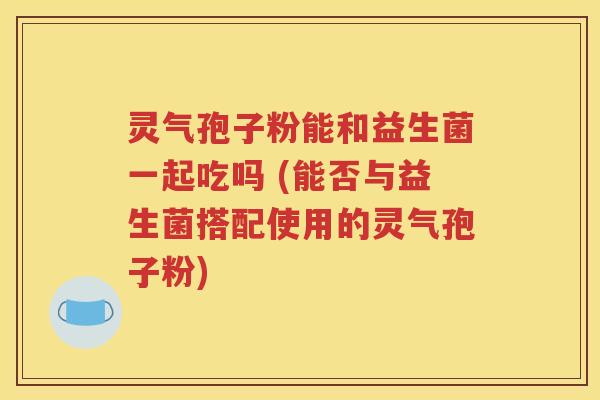 灵气孢子粉能和益生菌一起吃吗 (能否与益生菌搭配使用的灵气孢子粉)