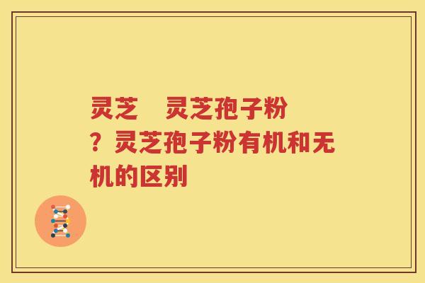 灵芝   灵芝孢子粉？灵芝孢子粉有机和无机的区别