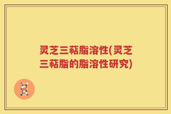 灵芝三萜脂溶性(灵芝三萜脂的脂溶性研究)