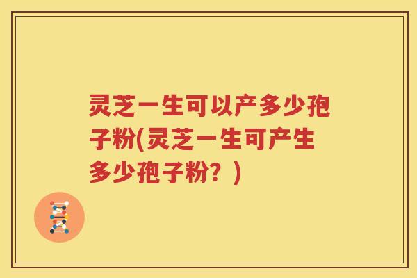 灵芝一生可以产多少孢子粉(灵芝一生可产生多少孢子粉？)