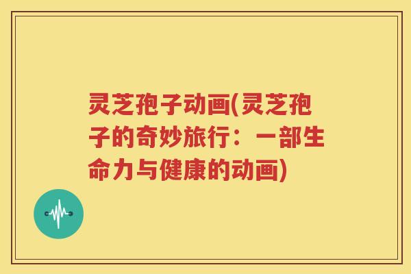 灵芝孢子动画(灵芝孢子的奇妙旅行：一部生命力与健康的动画)