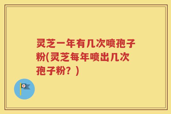 灵芝一年有几次喷孢子粉(灵芝每年喷出几次孢子粉？)