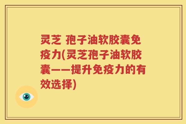 灵芝 孢子油软胶囊免疫力(灵芝孢子油软胶囊——提升免疫力的有效选择)