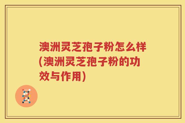 澳洲灵芝孢子粉怎么样(澳洲灵芝孢子粉的功效与作用)