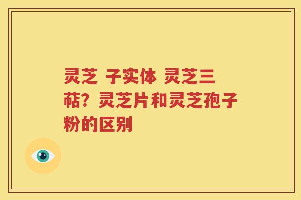 灵芝 子实体 灵芝三萜？灵芝片和灵芝孢子粉的区别