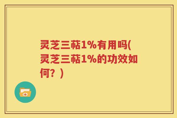 灵芝三萜1%有用吗(灵芝三萜1%的功效如何？)