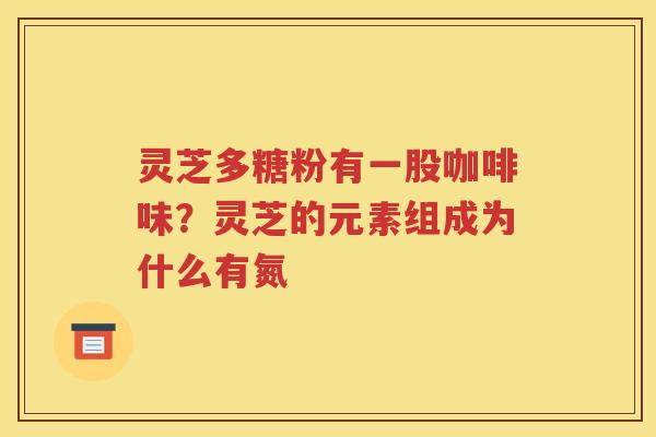 灵芝多糖粉有一股咖啡味？灵芝的元素组成为什么有氮