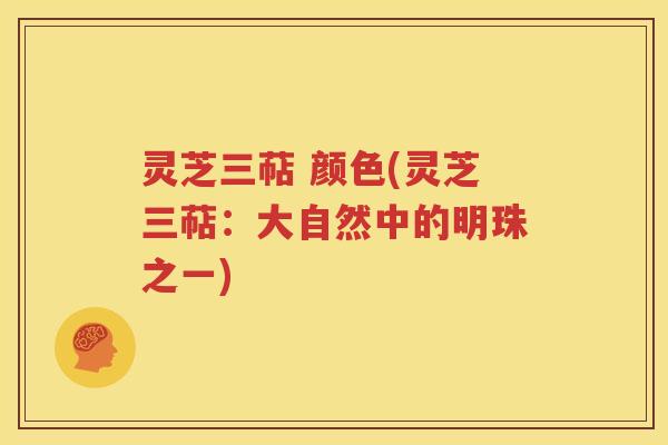 灵芝三萜 颜色(灵芝三萜：大自然中的明珠之一)