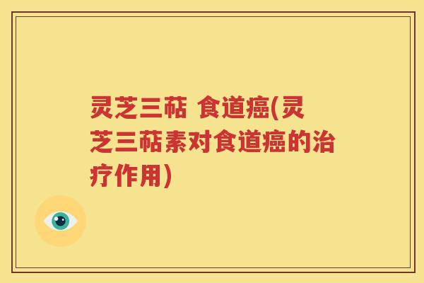 灵芝三萜 食道癌(灵芝三萜素对食道癌的治疗作用)