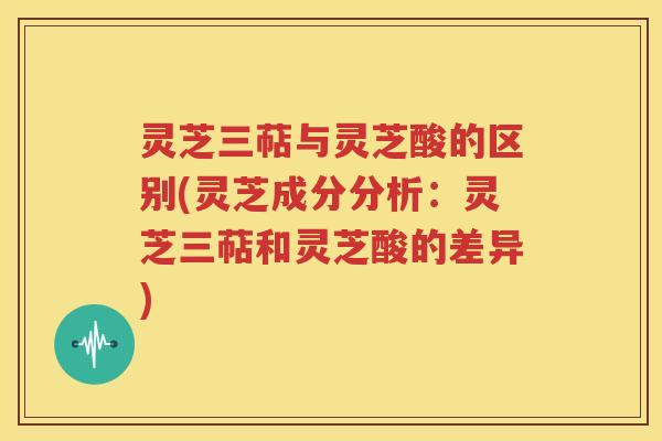 灵芝三萜与灵芝酸的区别(灵芝成分分析：灵芝三萜和灵芝酸的差异)