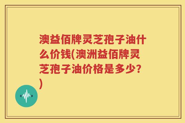 澳益佰牌灵芝孢子油什么价钱(澳洲益佰牌灵芝孢子油价格是多少？)