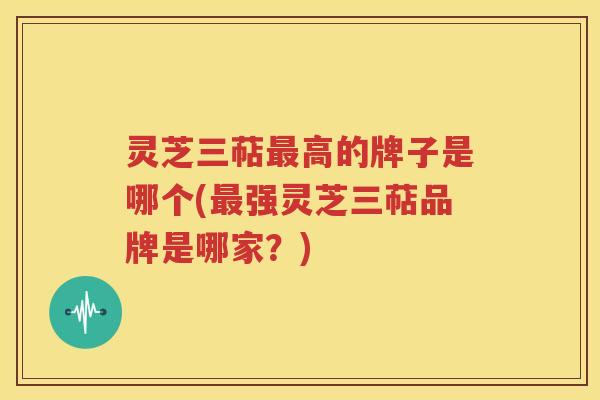 灵芝三萜最高的牌子是哪个(最强灵芝三萜品牌是哪家？)