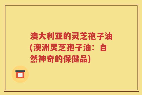 澳大利亚的灵芝孢子油(澳洲灵芝孢子油：自然神奇的保健品)
