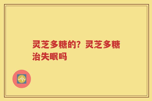 灵芝多糖的？灵芝多糖治失眠吗