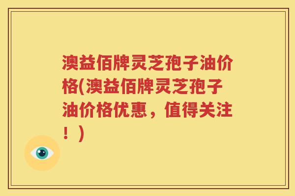 澳益佰牌灵芝孢子油价格(澳益佰牌灵芝孢子油价格优惠，值得关注！)