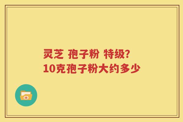 灵芝 孢子粉 特级？10克孢子粉大约多少