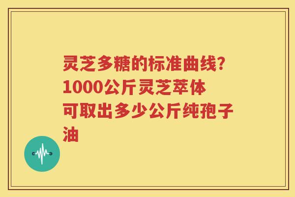 灵芝多糖的标准曲线？1000公斤灵芝萃体可取出多少公斤纯孢子油