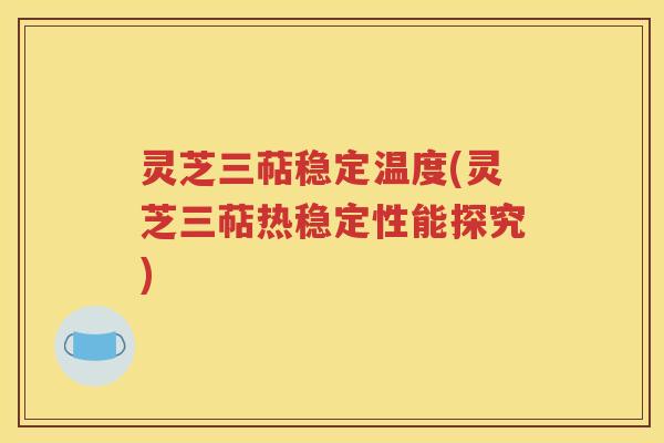 灵芝三萜稳定温度(灵芝三萜热稳定性能探究)