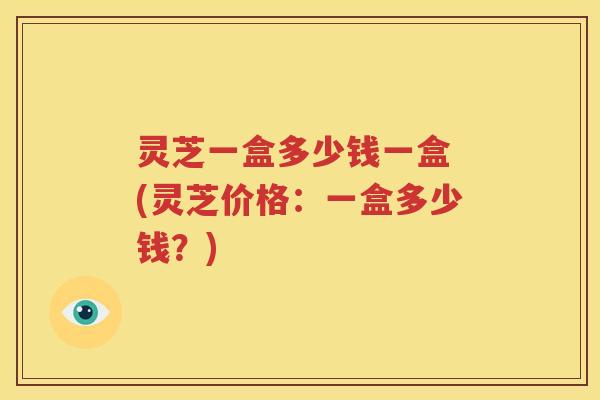 灵芝一盒多少钱一盒 (灵芝价格：一盒多少钱？)