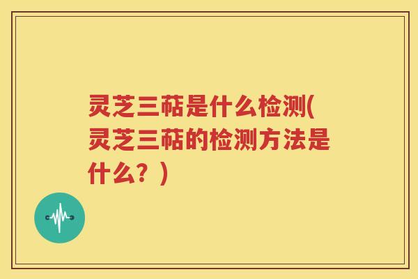 灵芝三萜是什么检测(灵芝三萜的检测方法是什么？)