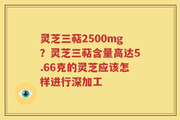 灵芝三萜2500mg？灵芝三萜含量高达5.66克的灵芝应该怎样进行深加工