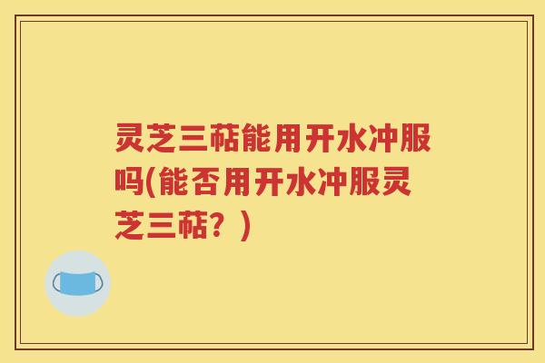 灵芝三萜能用开水冲服吗(能否用开水冲服灵芝三萜？)