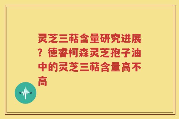 灵芝三萜含量研究进展？德睿柯森灵芝孢子油中的灵芝三萜含量高不高