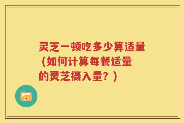 灵芝一顿吃多少算适量 (如何计算每餐适量的灵芝摄入量？)