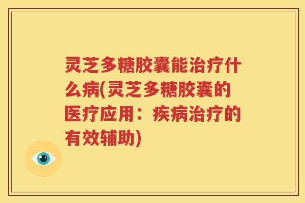 灵芝多糖胶囊能治疗什么病(灵芝多糖胶囊的医疗应用：疾病治疗的有效辅助)