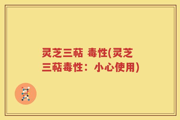 灵芝三萜 毒性(灵芝三萜毒性：小心使用)