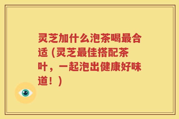 灵芝加什么泡茶喝最合适 (灵芝最佳搭配茶叶，一起泡出健康好味道！)