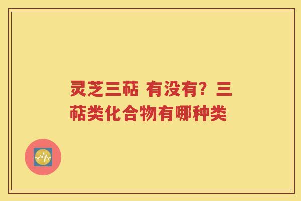 灵芝三萜 有没有？三萜类化合物有哪种类