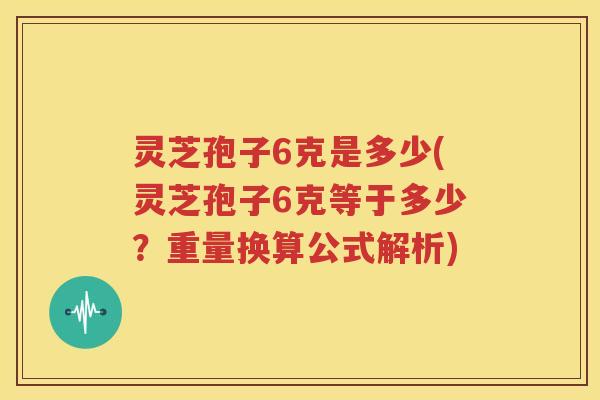 灵芝孢子6克是多少(灵芝孢子6克等于多少？重量换算公式解析)