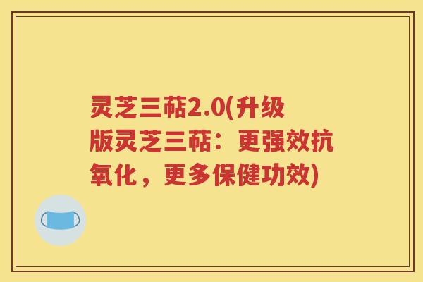 灵芝三萜2.0(升级版灵芝三萜：更强效抗氧化，更多保健功效)