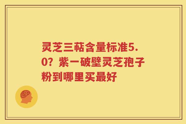 灵芝三萜含量标准5.0？紫一破壁灵芝孢子粉到哪里买最好