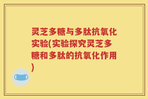 灵芝多糖与多肽抗氧化实验(实验探究灵芝多糖和多肽的抗氧化作用)