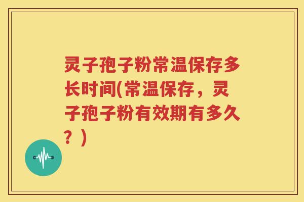 灵子孢子粉常温保存多长时间(常温保存，灵子孢子粉有效期有多久？)